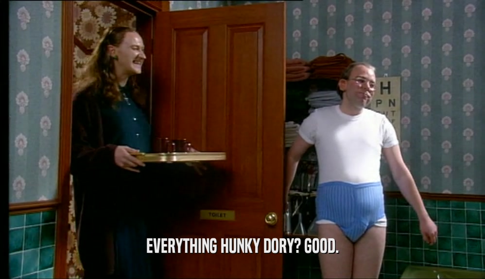 EVERYTHING HUNKY DORY? GOOD.  