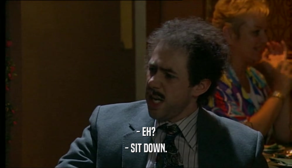 - EH? - SIT DOWN. 
