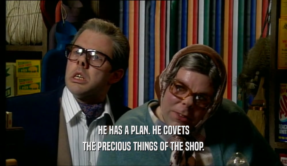 HE HAS A PLAN. HE COVETS THE PRECIOUS THINGS OF THE SHOP. 