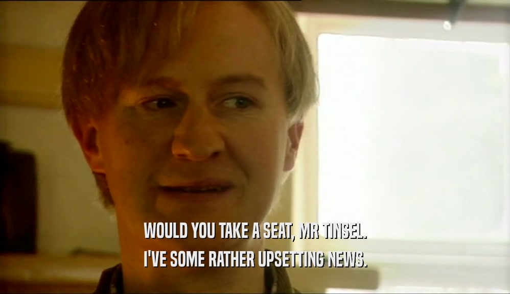 WOULD YOU TAKE A SEAT, MR TINSEL. I'VE SOME RATHER UPSETTING NEWS. 