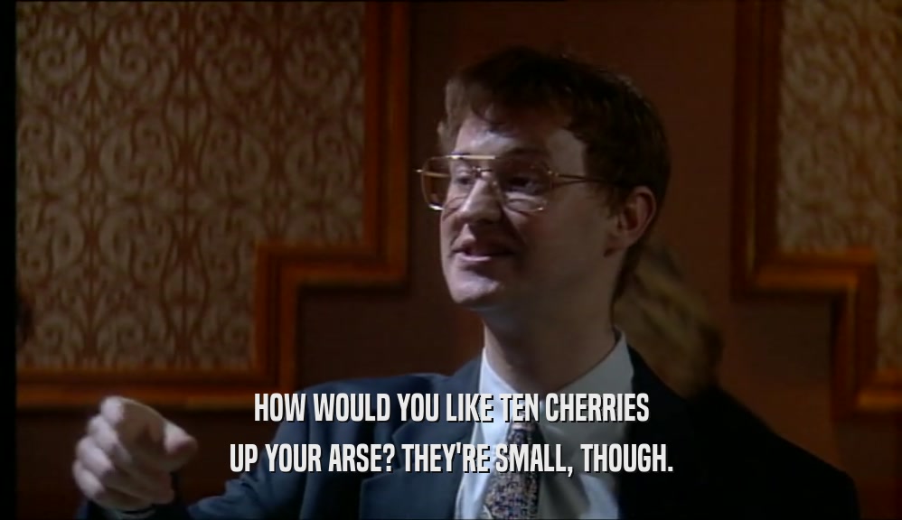 HOW WOULD YOU LIKE TEN CHERRIES UP YOUR ARSE? THEY'RE SMALL, THOUGH. 