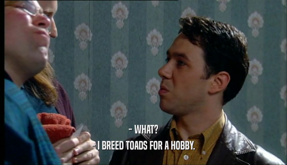 - WHAT? - I BREED TOADS FOR A HOBBY. 