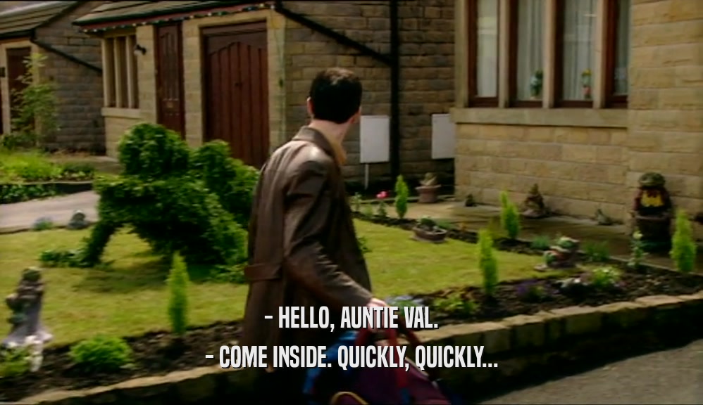 - HELLO, AUNTIE VAL. - COME INSIDE. QUICKLY, QUICKLY... 