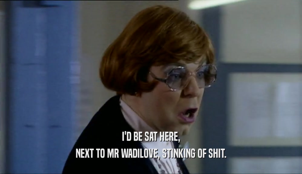 I'D BE SAT HERE, NEXT TO MR WADILOVE, STINKING OF SHIT. 