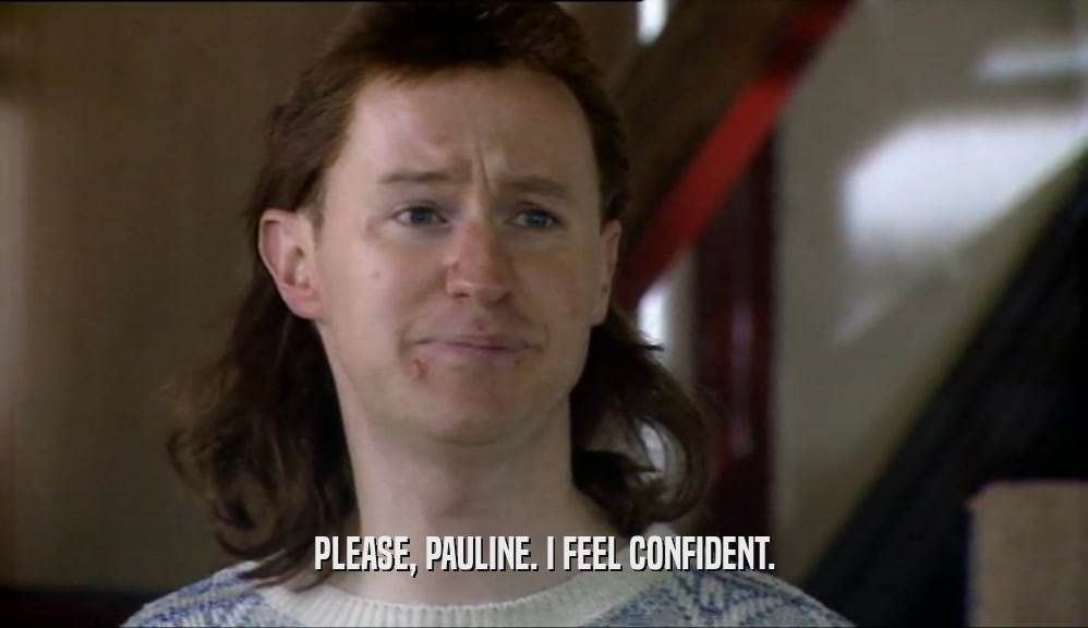 PLEASE, PAULINE. I FEEL CONFIDENT.  