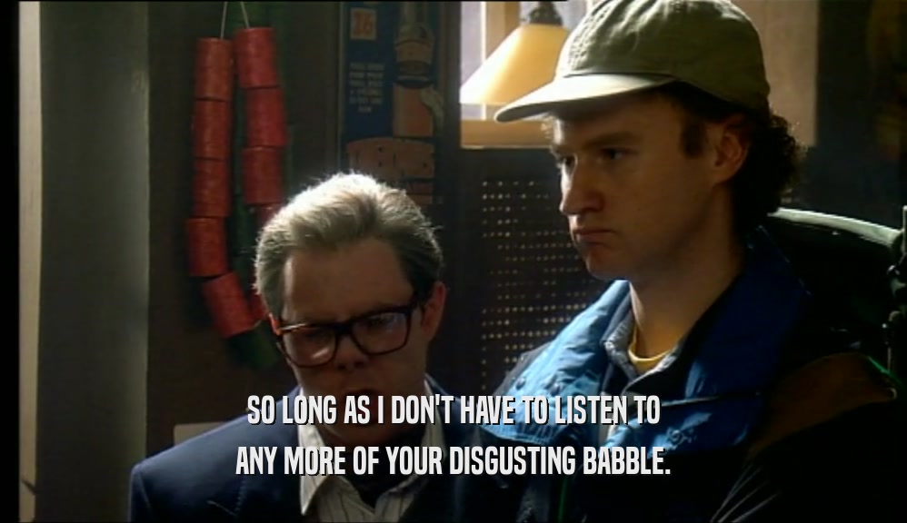 SO LONG AS I DON'T HAVE TO LISTEN TO ANY MORE OF YOUR DISGUSTING BABBLE. 