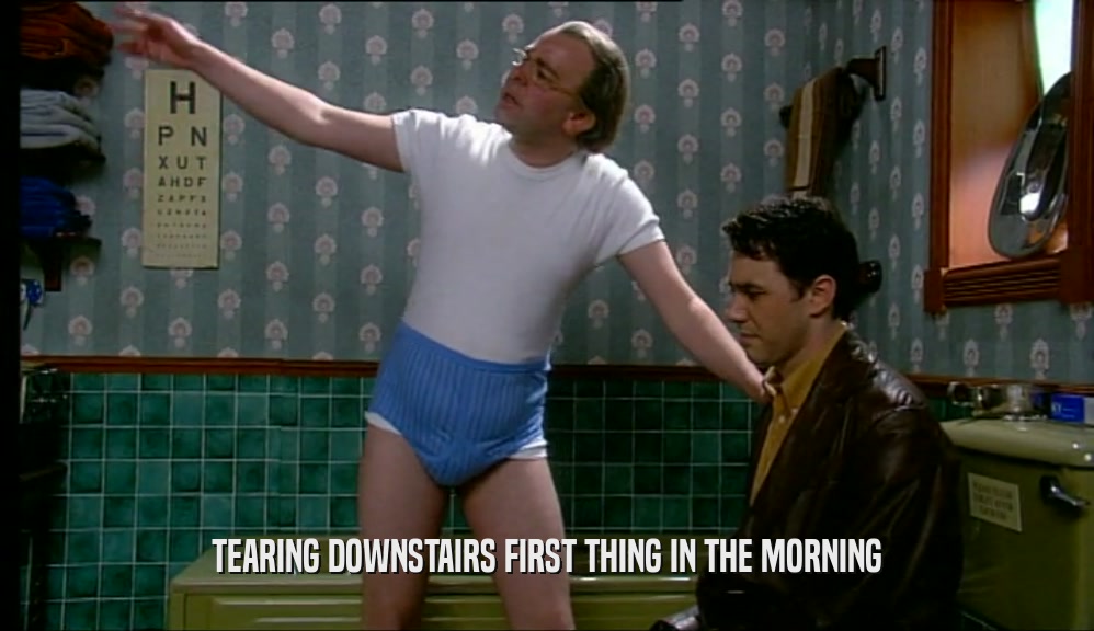 TEARING DOWNSTAIRS FIRST THING IN THE MORNING  
