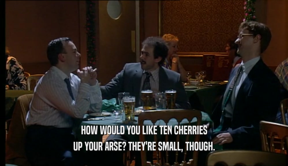 HOW WOULD YOU LIKE TEN CHERRIES UP YOUR ARSE? THEY'RE SMALL, THOUGH. 