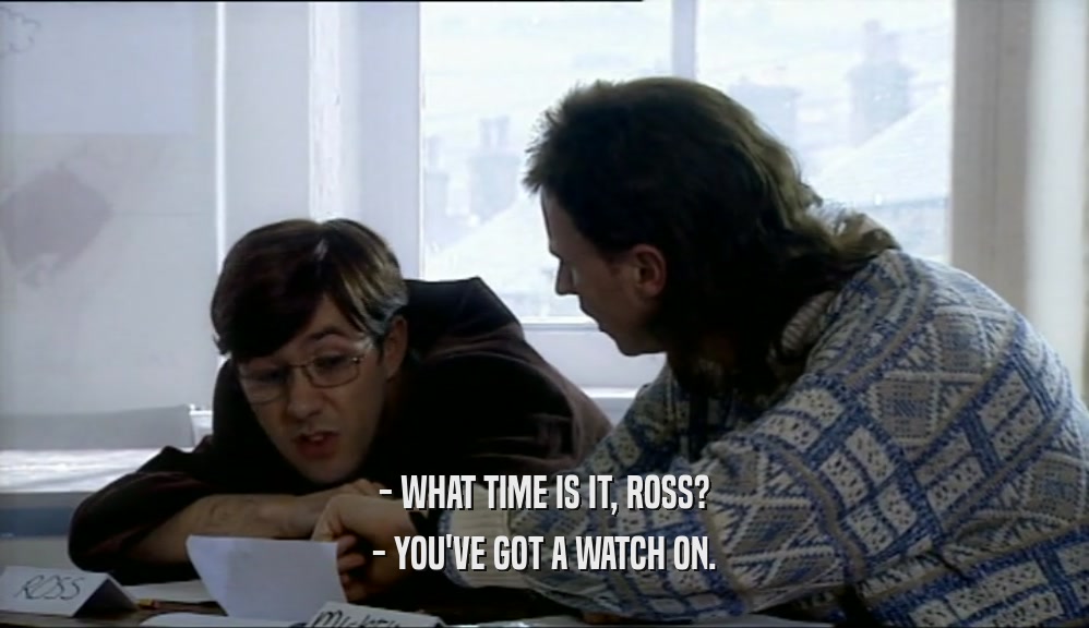 - WHAT TIME IS IT, ROSS? - YOU'VE GOT A WATCH ON. 