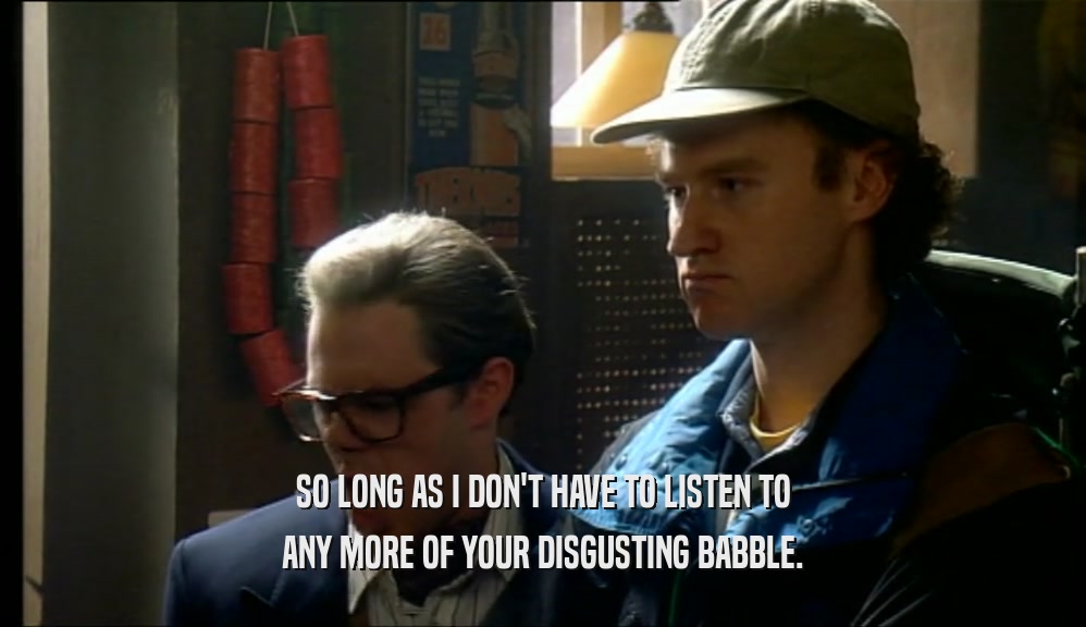 SO LONG AS I DON'T HAVE TO LISTEN TO ANY MORE OF YOUR DISGUSTING BABBLE. 