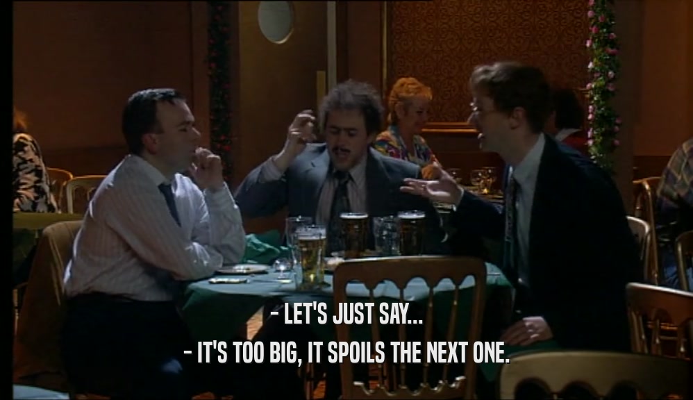- LET'S JUST SAY... - IT'S TOO BIG, IT SPOILS THE NEXT ONE. 