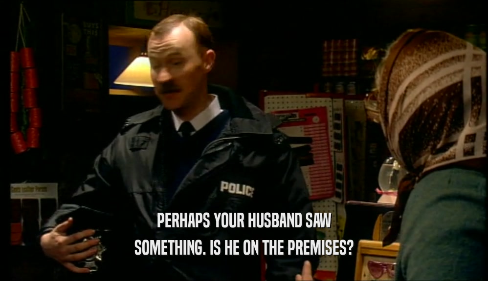 PERHAPS YOUR HUSBAND SAW SOMETHING. IS HE ON THE PREMISES? 
