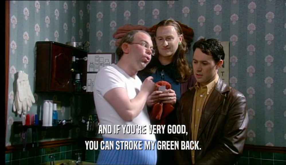 AND IF YOU'RE VERY GOOD, YOU CAN STROKE MY GREEN BACK. 