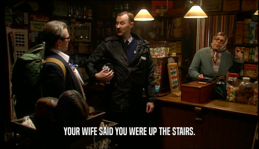 YOUR WIFE SAID YOU WERE UP THE STAIRS.  