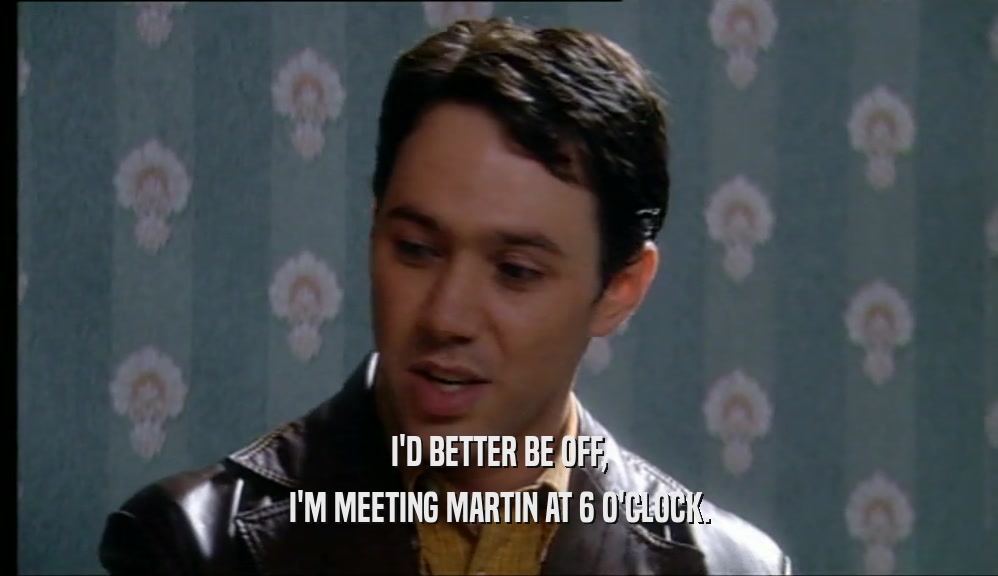 I'D BETTER BE OFF, I'M MEETING MARTIN AT 6 O'CLOCK. 