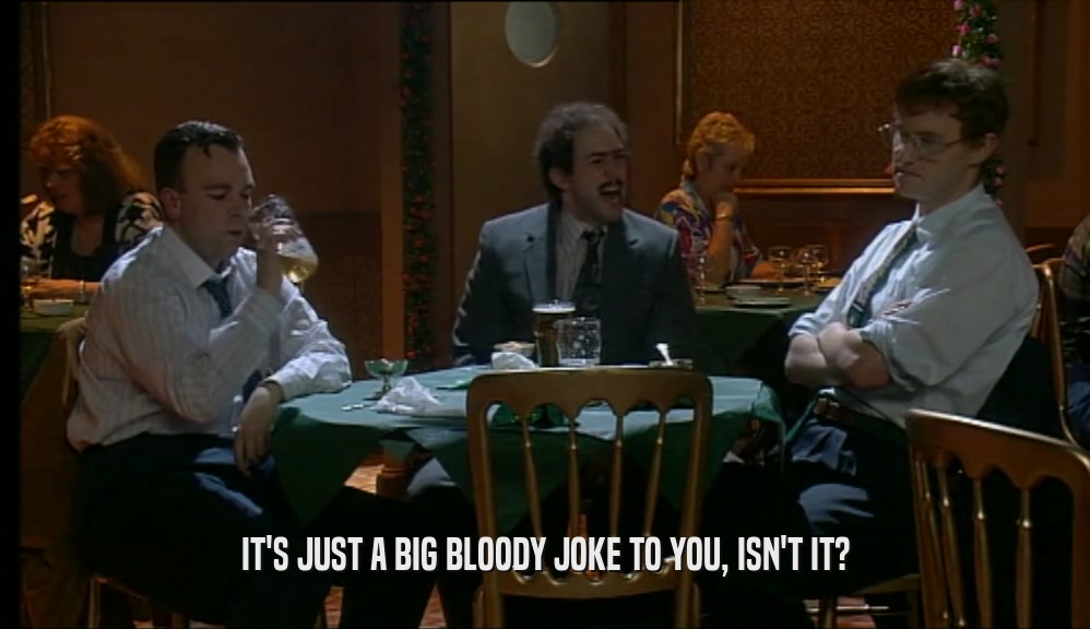 IT'S JUST A BIG BLOODY JOKE TO YOU, ISN'T IT?  