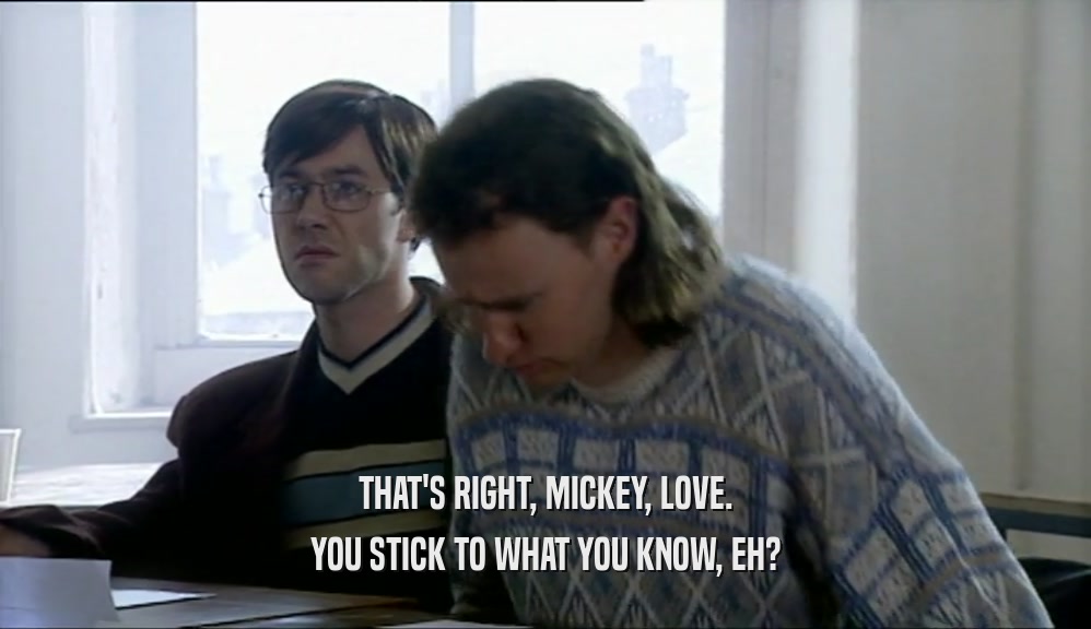 THAT'S RIGHT, MICKEY, LOVE. YOU STICK TO WHAT YOU KNOW, EH? 