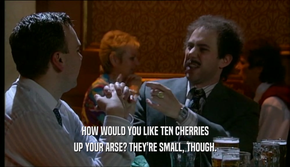 HOW WOULD YOU LIKE TEN CHERRIES UP YOUR ARSE? THEY'RE SMALL, THOUGH. 