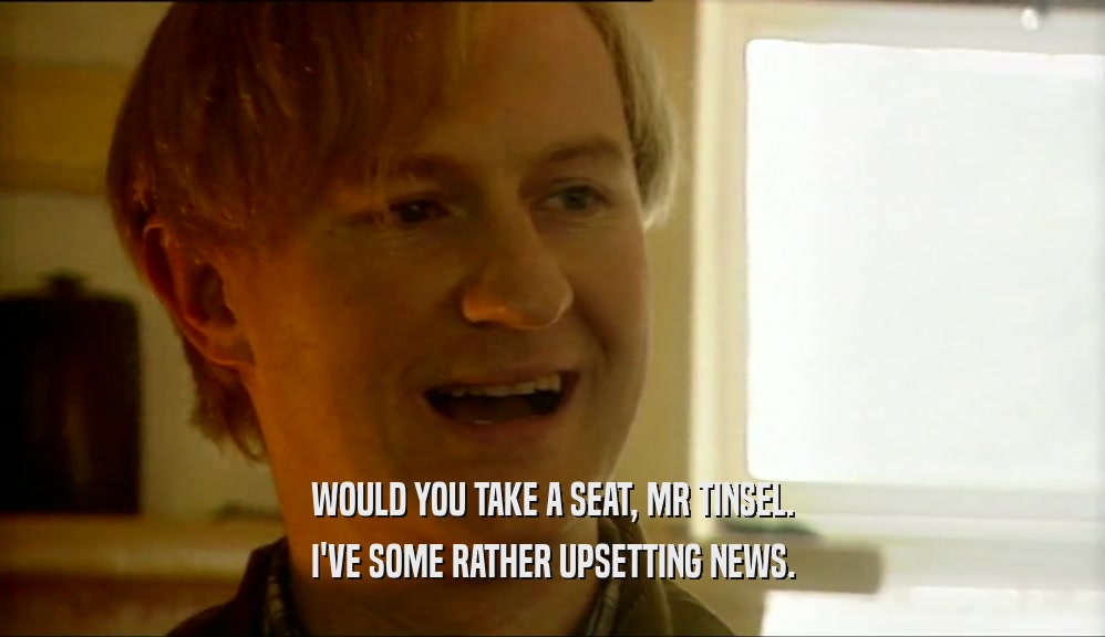 WOULD YOU TAKE A SEAT, MR TINSEL. I'VE SOME RATHER UPSETTING NEWS. 