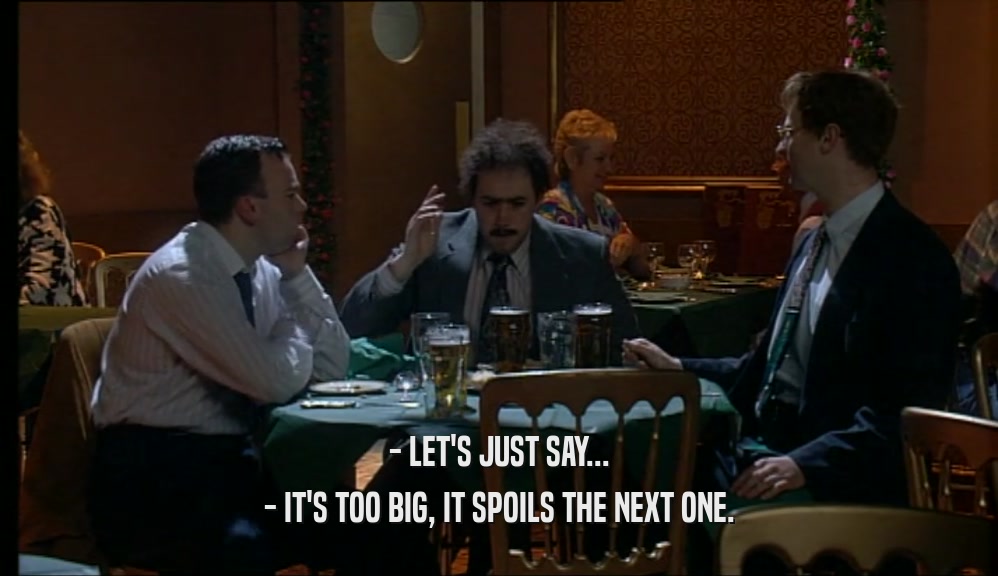 - LET'S JUST SAY... - IT'S TOO BIG, IT SPOILS THE NEXT ONE. 