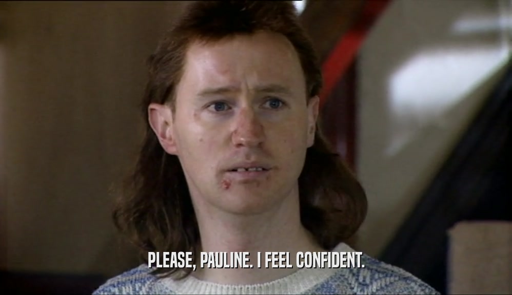 PLEASE, PAULINE. I FEEL CONFIDENT.  