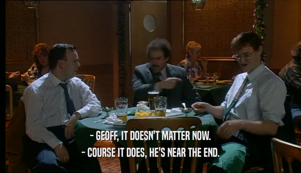 - GEOFF, IT DOESN'T MATTER NOW.
 - COURSE IT DOES, HE'S NEAR THE END.
 