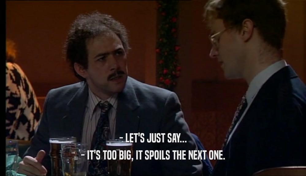 - LET'S JUST SAY... - IT'S TOO BIG, IT SPOILS THE NEXT ONE. 