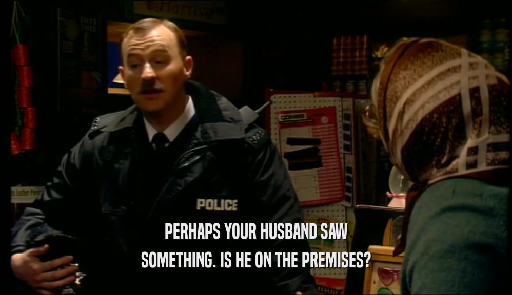 PERHAPS YOUR HUSBAND SAW SOMETHING. IS HE ON THE PREMISES? 