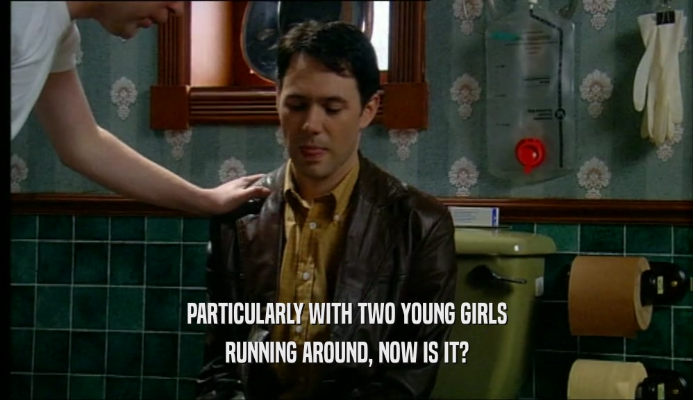 PARTICULARLY WITH TWO YOUNG GIRLS RUNNING AROUND, NOW IS IT? 