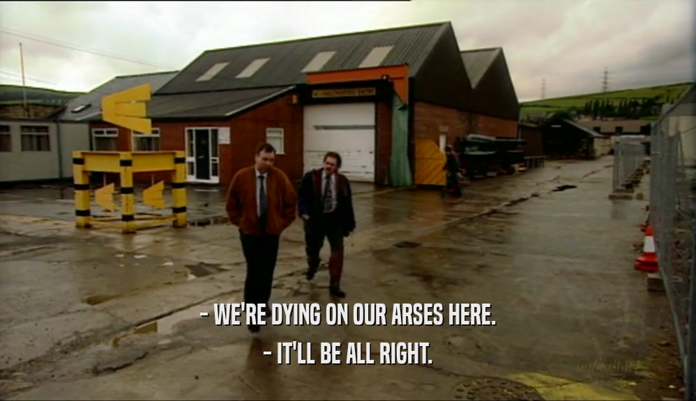 - WE'RE DYING ON OUR ARSES HERE. - IT'LL BE ALL RIGHT. 