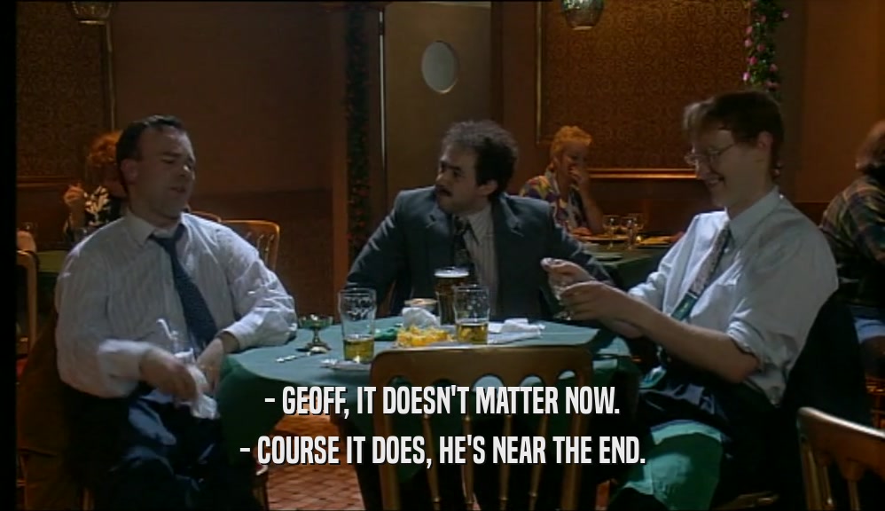 - GEOFF, IT DOESN'T MATTER NOW.
 - COURSE IT DOES, HE'S NEAR THE END.
 