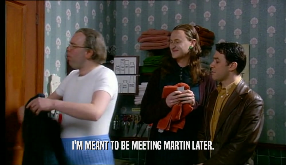 I'M MEANT TO BE MEETING MARTIN LATER.  