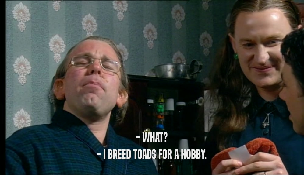 - WHAT? - I BREED TOADS FOR A HOBBY. 