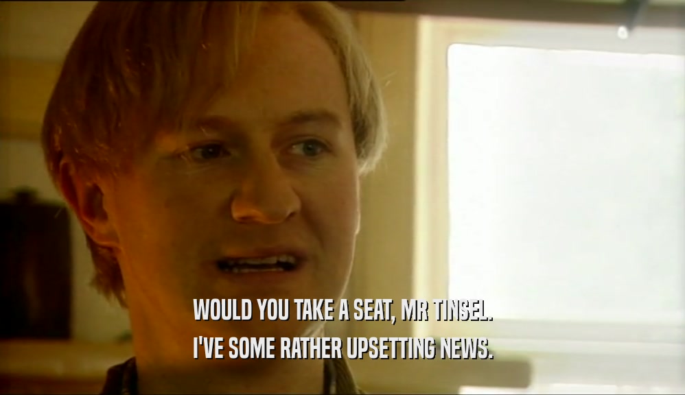 WOULD YOU TAKE A SEAT, MR TINSEL. I'VE SOME RATHER UPSETTING NEWS. 