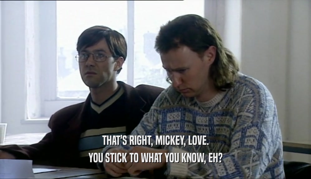THAT'S RIGHT, MICKEY, LOVE.
 YOU STICK TO WHAT YOU KNOW, EH?
 
