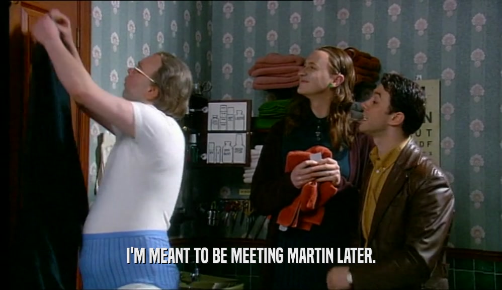 I'M MEANT TO BE MEETING MARTIN LATER.  