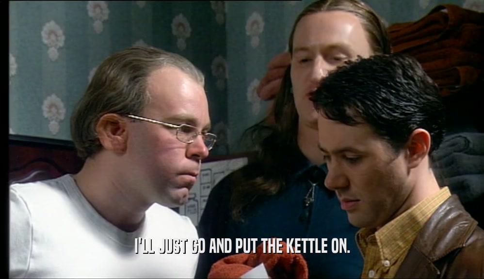 I'LL JUST GO AND PUT THE KETTLE ON.  