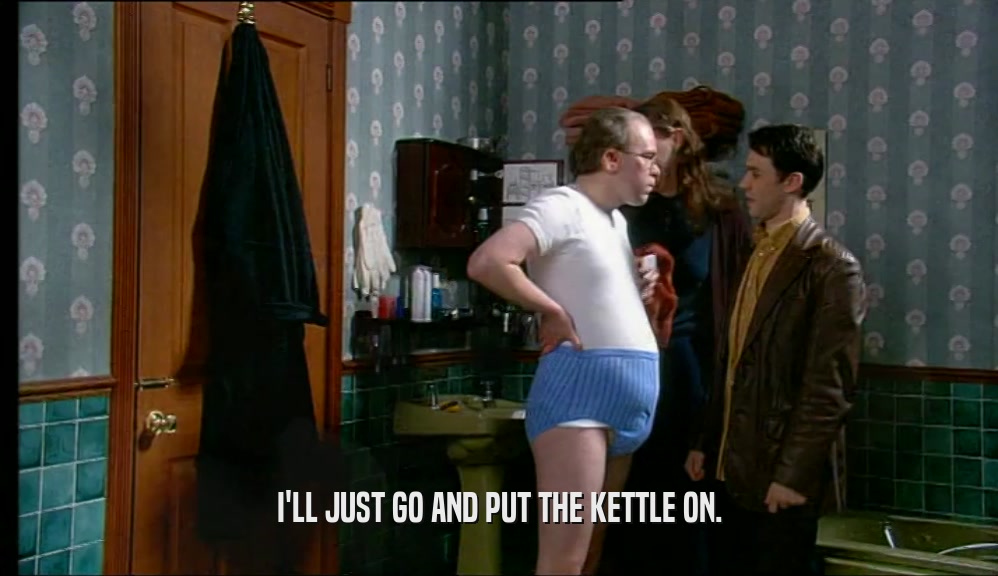 I'LL JUST GO AND PUT THE KETTLE ON.  