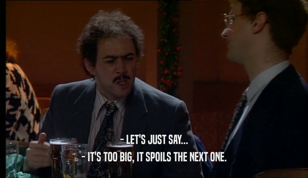 - LET'S JUST SAY... - IT'S TOO BIG, IT SPOILS THE NEXT ONE. 