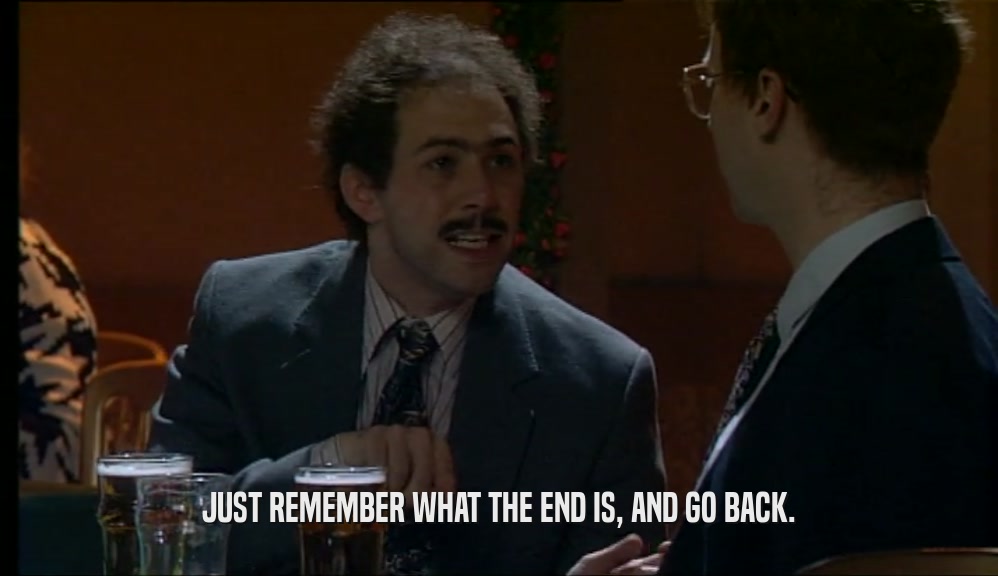 JUST REMEMBER WHAT THE END IS, AND GO BACK.  