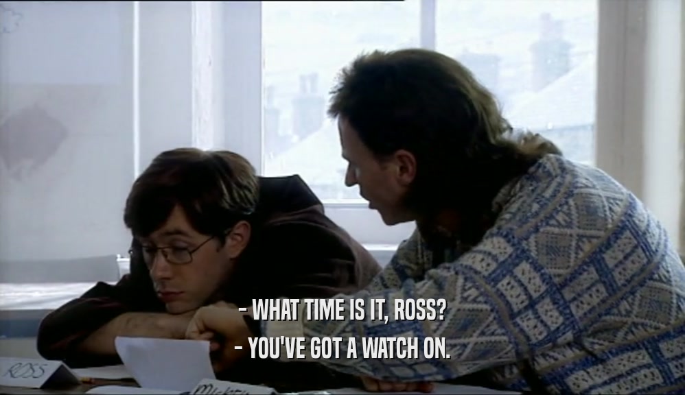- WHAT TIME IS IT, ROSS? - YOU'VE GOT A WATCH ON. 