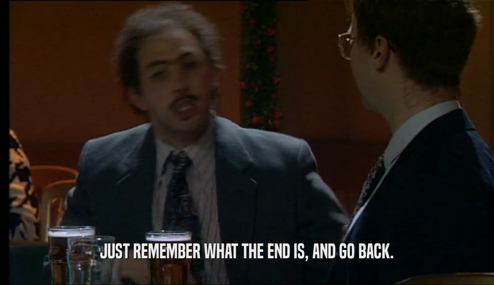 JUST REMEMBER WHAT THE END IS, AND GO BACK.  