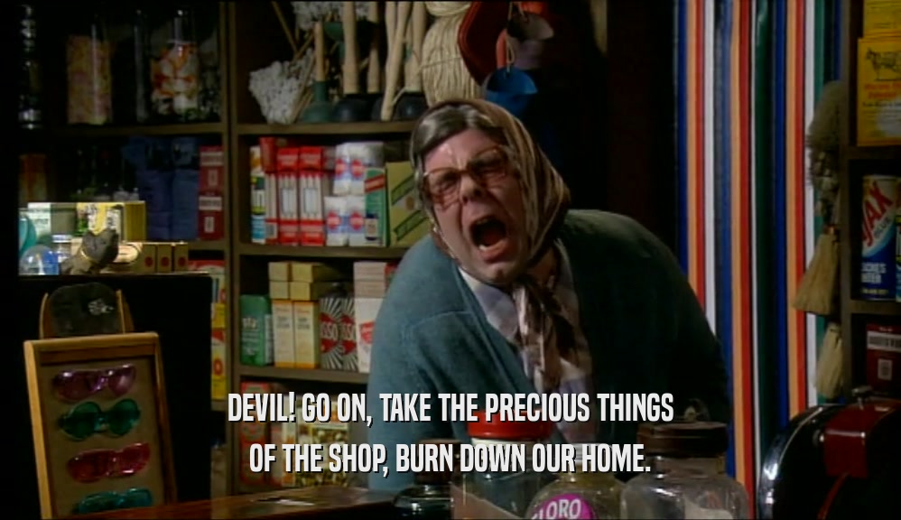 DEVIL! GO ON, TAKE THE PRECIOUS THINGS OF THE SHOP, BURN DOWN OUR HOME. 