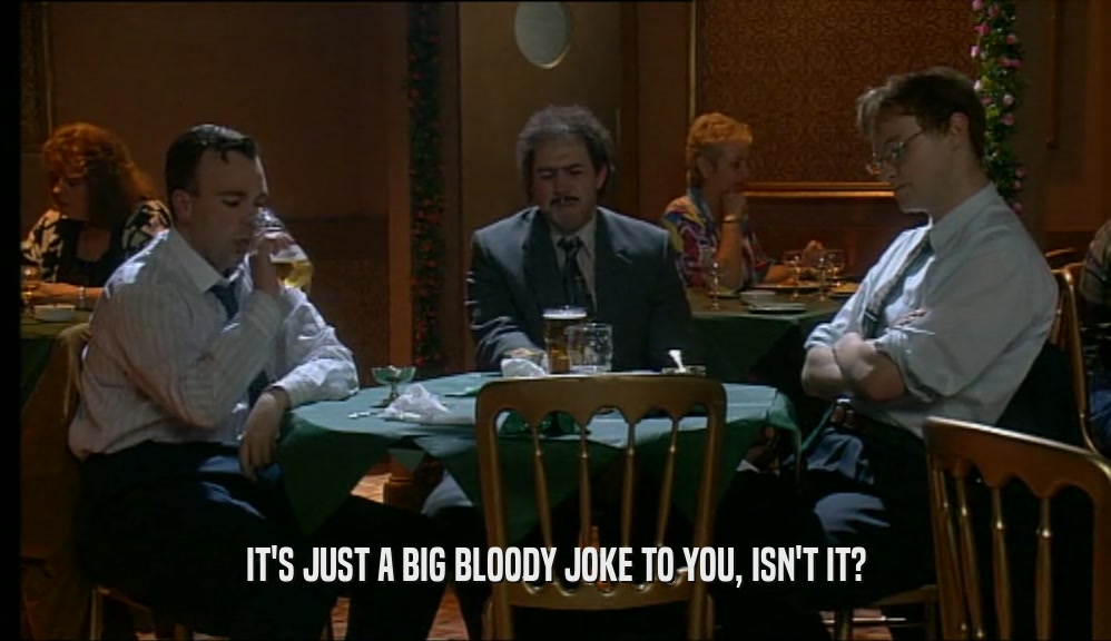 IT'S JUST A BIG BLOODY JOKE TO YOU, ISN'T IT?  