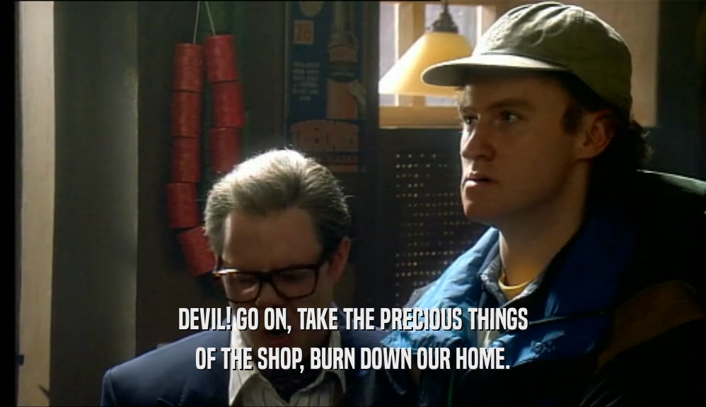 DEVIL! GO ON, TAKE THE PRECIOUS THINGS OF THE SHOP, BURN DOWN OUR HOME. 