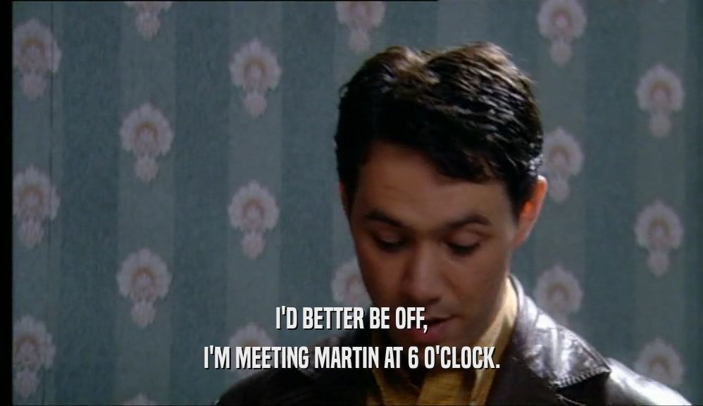 I'D BETTER BE OFF, I'M MEETING MARTIN AT 6 O'CLOCK. 