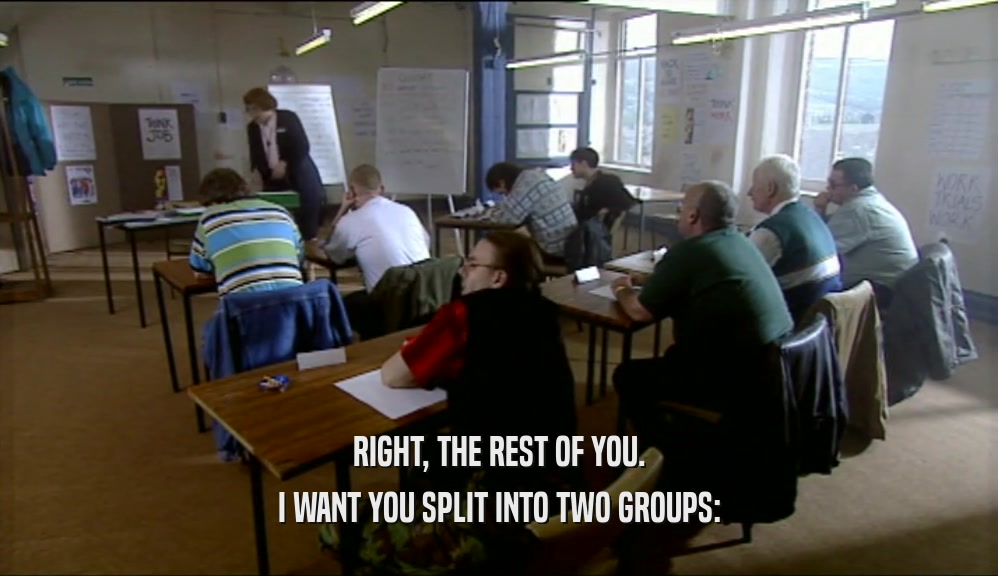 RIGHT, THE REST OF YOU.
 I WANT YOU SPLIT INTO TWO GROUPS:
 