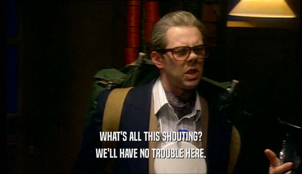 WHAT'S ALL THIS SHOUTING? WE'LL HAVE NO TROUBLE HERE. 