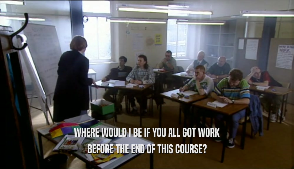 WHERE WOULD I BE IF YOU ALL GOT WORK
 BEFORE THE END OF THIS COURSE?
 