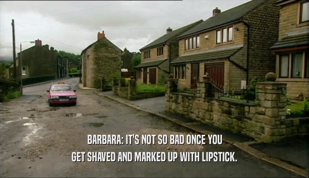 BARBARA: IT'S NOT SO BAD ONCE YOU GET SHAVED AND MARKED UP WITH LIPSTICK. 